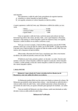 nela lançados.
        Para apurarmos o saldo de cada Conta, procedemos da seguinte maneira:
    a) somamos os valores lançados no lado do débito;
    b) em seguida, somamos os valores lançados no lado do crédito;


c) agora, apuramos o saldo da Conta, seja. Subtraímos o débito do crédito, ou vice-
versa.
               - Débito .............................................. 55.000
               - (menos) Crédito ............................... 50.000
               - (igual) Saldo ................................... 5.000

       Uma vez apurado o saldo da Conta, o próximo passo será colocar um traço
horizontal logo abaixo das somas, de lado a lado, com o qual limpamos o Razonete,
passando a valer apenas os valores lançados a partir do respectivo traço: em seguida,
lançamos o saldo no débito ou no crédito, conforme o caso.

       Note que, no nosso exemplo, o lado do débito apresentou soma de R$ 55.000,
portanto, maior que a soma do lado do crédito, que foi R$ 50.000. O saldo encontrado
é devedor, pois o lado do débito foi superior ao lado do crédito em R$ 5.000. Por esse
motivo, nós o lançamos do lado do debito.

       Observando o Razonete da Conta Caixa, concluímos que, feito o movimento
de débito e de crédito do período, restou no Caixa R$ 5.000.

        O Saldo de uma Conta, portanto, poderá ser devedor ou credor. Será devedor
quando a soma dos valores lançados a débito for superior à soma dos valores lançados
a crédito; e credor quando a soma dos valores lançados a crédito for maior que a soma
dos valores lançados a débito.


2. BALANCETE

     Balancete é uma relação de Contas extraídas do livro Razão (ou de
Razonetes), com seus saldos devedores ou credores.


       Os Balancetes podem diferir uns dos outros em relação ao número de colunas. Há
Balancetes que poderão conter apenas duas colunas – uma destinada ao saldo devedor e
outra ao saldo credor de cada Conta; outros poderão apresentar colunas destinadas ao
movimento de cada Conta; aos ajustes efetuados para apuração do resultado; aos saldos
etc.
       Veja um modelo de Balancete com duas colunas, sendo uma destinada ao saldo
devedor e outra ao saldo credor de cada Conta:

                                Balancete de Verificação



                                                                                        6
 