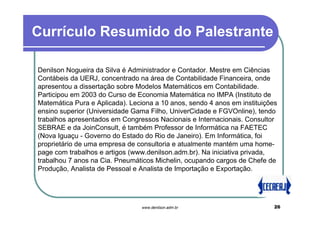 Currículo Resumido do Palestrante

Denilson Nogueira da Silva é Administrador e Contador. Mestre em Ciências
Contábeis da UERJ, concentrado na área de Contabilidade Financeira, onde
apresentou a dissertação sobre Modelos Matemáticos em Contabilidade.
Participou em 2003 do Curso de Economia Matemática no IMPA (Instituto de
Matemática Pura e Aplicada). Leciona a 10 anos, sendo 4 anos em instituições
ensino superior (Universidade Gama Filho, UniverCidade e FGVOnline), tendo
trabalhos apresentados em Congressos Nacionais e Internacionais. Consultor
SEBRAE e da JoinConsult, é também Professor de Informática na FAETEC
(Nova Iguaçu - Governo do Estado do Rio de Janeiro). Em Informática, foi
proprietário de uma empresa de consultoria e atualmente mantém uma home-
page com trabalhos e artigos (www.denilson.adm.br). Na iniciativa privada,
trabalhou 7 anos na Cia. Pneumáticos Michelin, ocupando cargos de Chefe de
Produção, Analista de Pessoal e Analista de Importação e Exportação.




                                 www.denilson.adm.br                       26
 