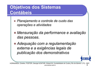 Objetivos dos Sistemas
Contábeis
         Planejamento e controle de custo das
         operações e atividades

         Mensuração da performance e avaliação
         das pessoas.
         Adequação com a regulamentação
         externa e a exigências legais de
         publicação dos demonstrativos

HORNGREN, Charles, FOSTER, George & DATAR, Srikant M. Contabilidade de Custos. Rio de Abreiro: LTC, 1997.
                                             www.denilson.adm.br                                     3
 