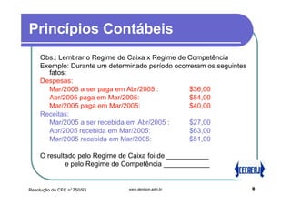 Princípios Contábeis
    Obs.: Lembrar o Regime de Caixa x Regime de Competência
    Exemplo: Durante um determinado período ocorreram os seguintes
      fatos:
    Despesas:
      Mar/2005 a ser paga em Abr/2005 :          $36,00
      Abr/2005 paga em Mar/2005:                 $54,00
      Mar/2005 paga em Mar/2005:                 $40,00
    Receitas:
      Mar/2005 a ser recebida em Abr/2005 :      $27,00
      Abr/2005 recebida em Mar/2005:             $63,00
      Mar/2005 recebida em Mar/2005:             $51,00

    O resultado pelo Regime de Caixa foi de ___________
            e pelo Regime de Competência ____________


Resolução do CFC n°750/93     www.denilson.adm.br                    6
 