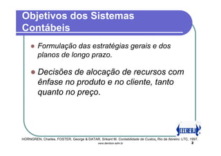 Objetivos dos Sistemas
Contábeis
         Formulação das estratégias gerais e dos
         planos de longo prazo.

         Decisões de alocação de recursos com
         ênfase no produto e no cliente, tanto
         quanto no preço.




HORNGREN, Charles, FOSTER, George & DATAR, Srikant M. Contabilidade de Custos. Rio de Abreiro: LTC, 1997.
                                             www.denilson.adm.br                                     2
 