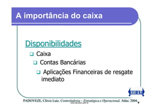 A importância do caixa


  Disponibilidades
          Caixa
           Contas Bancárias
              Aplicações Financeiras de resgate
             imediato


 PADOVEZE, Clóvis Luiz. Controladoria – Estratégica e Operacional. Atlas: 2004.
 PADOVEZE, Clóvis Luiz. Controladoria – Estratégica e Operacional. Atlas: 2004.8
                               www.denilson.adm.br
 
