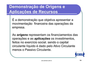 Demonstração de Origens e
Aplicações de Recursos
 É a demonstração que objetiva apresentar a
 movimentação financeira das operações da
 empresa.

 As origens representam os financiamentos das
 operações e as aplicações os investimentos,
 feitos no exercício social. sendo o capital
 circulante líquido é dado pelo Ativo Circulante
 menos o Passivo Circulante.


                     www.denilson.adm.br           11
 