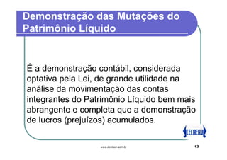 Demonstração das Mutações do
Patrimônio Líquido


É a demonstração contábil, considerada
optativa pela Lei, de grande utilidade na
análise da movimentação das contas
integrantes do Patrimônio Líquido bem mais
abrangente e completa que a demonstração
de lucros (prejuízos) acumulados.

                  www.denilson.adm.br    13
 