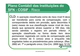 Plano Contábil das Instituições do
SFN - COSIF - Risco
CLD: A operação classificada como de risco nível H deve
  ser transferida para conta de compensação, com o
  correspondente debito em provisão, após decorridos 6
  (seis) meses da sua classificação nesse nível de risco,
  desde que apresente atraso superior a 180 dias, não
  sendo admitido o registro em período inferior. A
  operação classificada na forma deste item deve
  permanecer registrada em conta de compensação pelo
  prazo mínimo de 5 (cinco) anos e enquanto não
  esgotados todos os procedimentos para cobrança. (Res.
  2682 art. 7º e parágrafo único; Cta-Circ. 2899 item 12 VI)


                         www.denilson.adm.br              10
 
