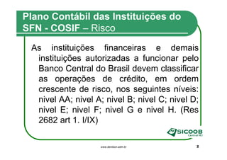 Plano Contábil das Instituições do
SFN - COSIF – Risco
 As instituições financeiras e demais
  instituições autorizadas a funcionar pelo
  Banco Central do Brasil devem classificar
  as operações de crédito, em ordem
  crescente de risco, nos seguintes níveis:
  nivel AA; nivel A; nivel B; nivel C; nivel D;
  nivel E; nivel F; nivel G e nivel H. (Res
  2682 art 1. I/IX)

                    www.denilson.adm.br       2
 