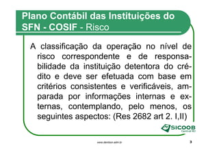 Plano Contábil das Instituições do
SFN - COSIF - Risco
 A classificação da operação no nível de
  risco correspondente e de responsa-
  bilidade da instituição detentora do cré-
  dito e deve ser efetuada com base em
  critérios consistentes e verificáveis, am-
  parada por informações internas e ex-
  ternas, contemplando, pelo menos, os
  seguintes aspectos: (Res 2682 art 2. I,II)

                  www.denilson.adm.br      3
 