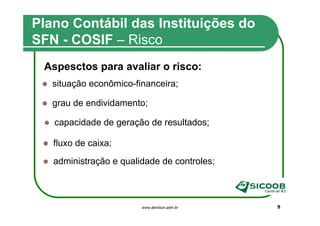Plano Contábil das Instituições do
SFN - COSIF – Risco
 Aspesctos para avaliar o risco:
   situação econômico-financeira;

   grau de endividamento;

   capacidade de geração de resultados;

   fluxo de caixa;
   administração e qualidade de controles;



                        www.denilson.adm.br   5
 
