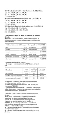 81. O saldo do Ativo Não Circulante, em 31/12/2007, é:
(A) 804.480,00. (B) 121.700,00.
(C) 802.300,00. (D) 803.390,00.
(E) 680.600,00.
82. O saldo do Patrimônio Líquido, em 31/12/2007, é:
(A) 867.800,00. (B) 841.300,00.
(C) 853.300,00. (D) 695.800,00.
(E) 861.300,00.
83. O saldo do Resultado Operacional, em 31/12/2007, é:
(A) 552.000,00. (B) 501.500,00.
(C) 532.050,00. (D) 1.481.550,00.
(E) 481.550,00.

O enunciado a seguir se refere às questões de números
84 a 89.
A empresa JJM Crianças e Cia., dedicada ao comércio de
brinquedos, apurou o seguinte balanço patrimonial apurado
em 31/12/2006:




Considere as informações a seguir:
> O estoque é avaliado pelo critério PEPS e era composto
por:




> Os móveis e utensílios têm vida útil original estimada
em 10 anos e valor residual nulo.
> Os empréstimos vencerão em 2010, mas cobram juros
mensais de R$ 85,00.
Durante o mês de janeiro de 2007, a empresa JJM Crianças
e Cia. desenvolveu exclusivamente as seguintes transações
(na ordem cronológica apresentada):

i. Recebeu 1/4 do Contas a Receber em aberto no início
do ano.
ii. Os sócios aumentaram o Capital Social mediante
subscrição de novas ações pelo valor nominal
total de R$ 10.000,00. Entretanto, só integralizaram
R$ 8.000,00, sendo R$ 5.000,00 em dinheiro e
R$ 3.000,00 em um computador novo a ser utilizado
nas atividades administrativas (cujo tempo de vida útil
é 5 anos e valor residual nulo).
iii. Pagou toda a dívida com Fornecedores que estava em
aberto no início do ano.
iv. Pagou os Salários a Pagar que eram devidos no início
do ano.
 
