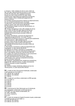 v. Comprou 1.000 unidades de ioiô ao custo unitário de
R$ 1,00 cada; 25kg de bolinhas de gude ao custo unitário
de R$ 3,00 cada quilo; 200 unidades de bonecas
de pano ao custo unitário de R$ 3,50 cada. Essas
compras foram negociadas para pagamento da seguinte
forma: metade à vista e metade para pagamento em
fevereiro próximo.
vi. Contratou serviços de terceiros relativos ao desenvolvimento
de uma campanha publicitária para veiculação
na rádio local, cujos serviços foram executados e pagos
ainda em janeiro, pelo valor total de R$ 500,00.
vii. Reconheceu e pagou os juros do mês de janeiro, no
valor de R$ 85,00.
viii. Vendeu mercadorias à vista: 400 unidades de ioiô ao
preço unitário de R$ 4,00 cada; 30kg de bolinhas de
gude ao preço unitário de R$ 10,00 cada quilo; 150
unidades de bonecas de pano ao preço unitário de
R$ 6,00 cada.
ix. Vendeu mercadorias, cuja forma de pagamento foi
negociada da seguinte forma: 1/3 à vista; 1/3 para
recebimento em fevereiro próximo e o restante para recebimento
em março próximo – 800 unidades de ioiô
ao preço unitário de R$ 4,50 cada; 20kg de bolinhas
de gude ao preço unitário de R$ 12,00 cada quilo;
120 unidades de bonecas de pano ao preço unitário de
R$ 7,50 cada.
x. Reconheceu e provisionou a folha de pagamentos aos
empregados, no valor total de R$ 400,00.
xi. Depreciou os móveis e utensílios e o computador.
xii. Identificou que o valor de venda das bonecas de pano,
para o mês seguinte, deverá ser reduzido para R$ 5,00
por unidade, em função da entrada de um novo concorrente
que importará bonecas de pano da China por
um valor significativamente mais barato, apesar de a
JJM Crianças e Cia. continuar comprando as bonecas
de seu fornecedor tradicional.
xiii. Amortizou, antecipadamente, metade dos empréstimos,
pagando R$ 1.000,00 ao banco. O saldo remanescente
continua vencendo no prazo inicialmente
contratado.
xiv. Distribuiu e pagou dividendos relativos ao lucro do
mês de janeiro, no valor total de R$ 3.000,00.

84. O saldo do Ativo Permanente Imobilizado, evidenciado
no BP apurado em 31/01/2007, é:
(A) 7.400,00. (B) 13.000,00.
(C) 8.866,67. (D) 9.000,00.
(E) 7.950,00.
85. O saldo do Lucro Bruto, evidenciado na DRE apurada
em 31/01/2007, é:
(A) 5.332,50.
(B) 5.323,27.
(C) 5.360,00.
(D) 5.370,00.
(E) 5.319,24.
86. O percentual do Valor Adicionado que foi distribuído
aos empregados, evidenciado na DVA apurada em
31/01/2007, foi, com valores arredondados, de:
(A) 7,69%. (B) 8,28%.
(C) 17,31%. (D) 8,51%.
(E) 8,12%.
87. O valor da variação do Capital Circulante Líquido, evidenciado
na DOAR apurada em 31/01/2007, é:
(A) 5.322,50. (B) 5.285,00.
(C) 5.385,00. (D) 5.347,50.
 