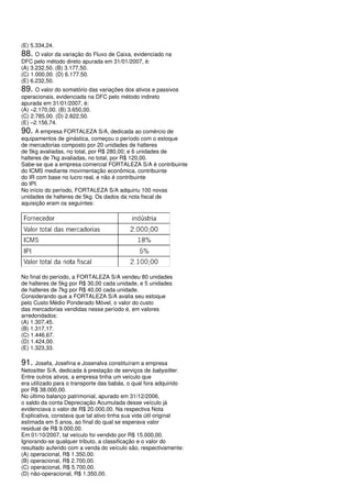 (E) 5.334,24.
88. O valor da variação do Fluxo de Caixa, evidenciado na
DFC pelo método direto apurada em 31/01/2007, é:
(A) 3.232,50. (B) 3.177,50.
(C) 1.000,00. (D) 6.177.50.
(E) 6.232,50.
89. O valor do somatório das variações dos ativos e passivos
operacionais, evidenciada na DFC pelo método indireto
apurada em 31/01/2007, é:
(A) –2.170,00. (B) 3.650,00.
(C) 2.785,00. (D) 2.822,50.
(E) –2.156,74.
90. A empresa FORTALEZA S/A, dedicada ao comércio de
equipamentos de ginástica, começou o período com o estoque
de mercadorias composto por 20 unidades de halteres
de 5kg avaliadas, no total, por R$ 280,00; e 6 unidades de
halteres de 7kg avaliadas, no total, por R$ 120,00.
Sabe-se que a empresa comercial FORTALEZA S/A é contribuinte
do ICMS mediante movimentação econômica, contribuinte
do IR com base no lucro real, e não é contribuinte
do IPI.
No início do período, FORTALEZA S/A adquiriu 100 novas
unidades de halteres de 5kg. Os dados da nota fiscal de
aquisição eram os seguintes:




No final do período, a FORTALEZA S/A vendeu 80 unidades
de halteres de 5kg por R$ 30,00 cada unidade, e 5 unidades
de halteres de 7kg por R$ 40,00 cada unidade.
Considerando que a FORTALEZA S/A avalia seu estoque
pelo Custo Médio Ponderado Móvel, o valor do custo
das mercadorias vendidas nesse período é, em valores
arredondados:
(A) 1.307,45.
(B) 1.317,17.
(C) 1.446,67.
(D) 1.424,00.
(E) 1.323,33.

91. Josefa, Josefina e Josenalva constituíram a empresa
Netositter S/A, dedicada à prestação de serviços de babysitter.
Entre outros ativos, a empresa tinha um veículo que
era utilizado para o transporte das babás, o qual fora adquirido
por R$ 38.000,00.
No último balanço patrimonial, apurado em 31/12/2006,
o saldo da conta Depreciação Acumulada desse veículo já
evidenciava o valor de R$ 20.000,00. Na respectiva Nota
Explicativa, constava que tal ativo tinha sua vida útil original
estimada em 5 anos, ao final do qual se esperava valor
residual de R$ 9.000,00.
Em 01/10/2007, tal veículo foi vendido por R$ 15.000,00.
Ignorando-se qualquer tributo, a classificação e o valor do
resultado auferido com a venda do veículo são, respectivamente:
(A) operacional, R$ 1.350,00.
(B) operacional, R$ 2.700,00.
(C) operacional, R$ 5.700,00.
(D) não-operacional, R$ 1.350,00.
 