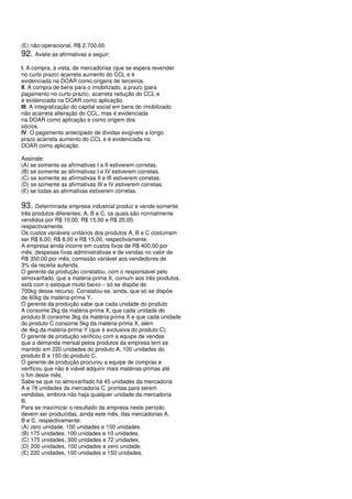 (E) não-operacional, R$ 2.700,00.
92. Avalie as afirmativas a seguir:
I. A compra, à vista, de mercadorias (que se espera revender
no curto prazo) acarreta aumento do CCL e é
evidenciada na DOAR como origens de terceiros.
II. A compra de bens para o imobilizado, a prazo (para
pagamento no curto prazo), acarreta redução do CCL e
é evidenciada na DOAR como aplicação.
III. A integralização do capital social em bens do imobilizado
não acarreta alteração do CCL, mas é evidenciada
na DOAR como aplicação e como origem dos
sócios.
IV. O pagamento antecipado de dívidas exigíveis a longo
prazo acarreta aumento do CCL e é evidenciada na
DOAR como aplicação.

Assinale:
(A) se somente as afirmativas I e II estiverem corretas.
(B) se somente as afirmativas I e IV estiverem corretas.
(C) se somente as afirmativas II e III estiverem corretas.
(D) se somente as afirmativas III e IV estiverem corretas.
(E) se todas as afirmativas estiverem corretas.

93. Determinada empresa industrial produz e vende somente
três produtos diferentes: A, B e C, os quais são normalmente
vendidos por R$ 10,00; R$ 15,00 e R$ 20,00,
respectivamente.
Os custos variáveis unitários dos produtos A, B e C costumam
ser R$ 6,00; R$ 8,00 e R$ 15,00, respectivamente.
A empresa ainda incorre em custos fixos de R$ 400,00 por
mês; despesas fixas administrativas e de vendas no valor de
R$ 350,00 por mês; comissão variável aos vendedores de
3% da receita auferida.
O gerente da produção constatou, com o responsável pelo
almoxarifado, que a matéria-prima X, comum aos três produtos,
está com o estoque muito baixo – só se dispõe de
700kg desse recurso. Constatou-se, ainda, que só se dispõe
de 60kg da matéria-prima Y.
O gerente da produção sabe que cada unidade do produto
A consome 2kg da matéria-prima X; que cada unidade do
produto B consome 3kg da matéria-prima X e que cada unidade
do produto C consome 5kg da matéria-prima X, além
de 4kg da matéria-prima Y (que é exclusiva do produto C).
O gerente de produção verificou com a equipe de vendas
que a demanda mensal pelos produtos da empresa tem se
mantido em 220 unidades do produto A, 100 unidades do
produto B e 150 do produto C.
O gerente de produção procurou a equipe de compras e
verificou que não é viável adquirir mais matérias-primas até
o fim deste mês.
Sabe-se que no almoxarifado há 45 unidades da mercadoria
A e 78 unidades da mercadoria C, prontas para serem
vendidas, embora não haja qualquer unidade da mercadoria
B.
Para se maximizar o resultado da empresa neste período,
devem ser produzidas, ainda este mês, das mercadorias A,
B e C, respectivamente:
(A) zero unidade, 100 unidades e 150 unidades.
(B) 175 unidades, 100 unidades e 10 unidades.
(C) 175 unidades, 300 unidades e 72 unidades.
(D) 200 unidades, 100 unidades e zero unidade.
(E) 220 unidades, 100 unidades e 150 unidades.
 