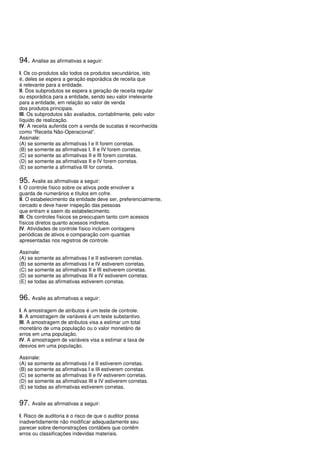 94. Analise as afirmativas a seguir:
I. Os co-produtos são todos os produtos secundários, isto
é, deles se espera a geração esporádica de receita que
é relevante para a entidade.
II. Dos subprodutos se espera a geração de receita regular
ou esporádica para a entidade, sendo seu valor irrelevante
para a entidade, em relação ao valor de venda
dos produtos principais.
III. Os subprodutos são avaliados, contabilmente, pelo valor
líquido de realização.
IV. A receita auferida com a venda de sucatas é reconhecida
como “Receita Não-Operacional”.
Assinale:
(A) se somente as afirmativas I e II forem corretas.
(B) se somente as afirmativas I, II e IV forem corretas.
(C) se somente as afirmativas II e III forem corretas.
(D) se somente as afirmativas II e IV forem corretas.
(E) se somente a afirmativa III for correta.

95. Avalie as afirmativas a seguir:
I. O controle físico sobre os ativos pode envolver a
guarda de numerários e títulos em cofre.
II. O estabelecimento da entidade deve ser, preferencialmente,
cercado e deve haver inspeção das pessoas
que entram e saem do estabelecimento.
III. Os controles físicos se preocupam tanto com acessos
físicos diretos quanto acessos indiretos.
IV. Atividades de controle físico incluem contagens
periódicas de ativos e comparação com quantias
apresentadas nos registros de controle.

Assinale:
(A) se somente as afirmativas I e II estiverem corretas.
(B) se somente as afirmativas I e IV estiverem corretas.
(C) se somente as afirmativas II e III estiverem corretas.
(D) se somente as afirmativas III e IV estiverem corretas.
(E) se todas as afirmativas estiverem corretas.


96. Avalie as afirmativas a seguir:
I. A amostragem de atributos é um teste de controle.
II. A amostragem de variáveis é um teste substantivo.
III. A amostragem de atributos visa a estimar um total
monetário de uma população ou o valor monetário de
erros em uma população.
IV. A amostragem de variáveis visa a estimar a taxa de
desvios em uma população.

Assinale:
(A) se somente as afirmativas I e II estiverem corretas.
(B) se somente as afirmativas I e III estiverem corretas.
(C) se somente as afirmativas II e IV estiverem corretas.
(D) se somente as afirmativas III e IV estiverem corretas.
(E) se todas as afirmativas estiverem corretas.


97. Avalie as afirmativas a seguir:
I. Risco de auditoria é o risco de que o auditor possa
inadvertidamente não modificar adequadamente seu
parecer sobre demonstrações contábeis que contêm
erros ou classificações indevidas materiais.
 