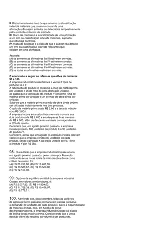 II. Risco inerente é o risco de que um erro ou classificação
indevida materiais que possam constar de uma
afirmação não sejam evitados ou detectados tempestivamente
pelos controles internos da entidade.
III. Risco de controle é a suscetibilidade de uma afirmação
a um erro ou classificação indevida materiais, supondo
que não haja controles.
IV. Risco de detecção é o risco de que o auditor não detecte
um erro ou classificação indevida relevantes que
existam em uma afirmação.

Assinale:
(A) se somente as afirmativas I e III estiverem corretas.
(B) se somente as afirmativas I e IV estiverem corretas.
(C) se somente as afirmativas II e III estiverem corretas.
(D) se somente as afirmativas II e IV estiverem corretas.
(E) se todas as afirmativas estiverem corretas.

O enunciado a seguir se refere às questões de números
98 a 100.
A empresa industrial Grasse fabrica e vende 2 tipos de
perfume: X e Y.
A fabricação do produto X consome 2,75kg de matériaprima
por unidade e 2h de mão-de-obra direta por unidade,
ao passo que a fabricação do produto Y consome 10kg de
matéria-prima por unidade e 3h de mão-de-obra direta por
unidade.
Sabe-se que a matéria-prima e a mão-de-obra direta podem
ser utilizadas indistintamente nos dois produtos.
O quilo da matéria-prima custa R$ 2,00 e a taxa da mãode-
obra R$ 3,00/h.
A empresa incorre em custos fixos mensais (comuns aos
dois produtos) de R$ 9.400 e em despesas fixas mensais
de R$ 4.000, além de despesas variáveis correspondentes
a 10% da receita.
Considere que, em agosto próximo passado, a empresa
Grasse produziu 100 unidades do produto X e 90 unidades
do produto Y.
Considere, ainda, que em agosto os estoques iniciais estavam
vazios e que a empresa vendeu 80 unidades de cada
produto, sendo o produto X ao preço unitário de R$ 150 e
o produto Y por R$ 250.


98. O resultado que a empresa industrial Grasse apurou
em agosto próximo passado, pelo custeio por Absorção
(utilizando-se as horas totais de mão-de-obra direta como
critério de rateio), foi:
(A) R$ 20.760,00. (B) R$ 13.400,00.
(C) R$ 13.538,67. (D) R$ 13.560,00.
(E) R$ 12.160,00.


99. O ponto de equilíbrio contábil da empresa industrial
Grasse, em valores arredondados, é:
(A) R$ 5.007,82. (B) R$ 14.909,60.
(C) R$ 11.768,39. (D) R$ 10.458,97.
(E) R$ 16.776,21.


100. Admitindo que, para setembro, todas as variáveis
de agosto próximo passado permanecem válidas (inclusive
a demanda: 80 unidades de cada produto), salvo a disponibilidade
de matérias-primas, pois, em função da greve
dos transportadores, a empresa industrial Grasse só dispõe
de 605kg dessa matéria-prima. Considerando que a única
decisão viável diz respeito ao volume a ser produzido,
 