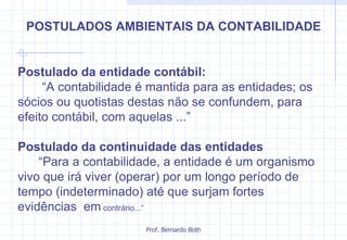 Postulado da entidade contábil: “ A contabilidade é mantida para as entidades; os sócios ou quotistas destas não se confundem, para efeito contábil, com aquelas ...” Postulado da continuidade das entidades “ Para a contabilidade, a entidade é um organismo vivo que irá viver (operar) por um longo período de tempo (indeterminado) até que surjam fortes evidências  em  contrário...” POSTULADOS AMBIENTAIS DA CONTABILIDADE 