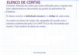 ELENCO DE CONTAS Conceito: Relação de contas que serão utilizadas para o registro dos fatos administrativos decorrentes da gestão do patrimônio da Empresa.  O elenco envolve a  intitulação (nome)  e o  código  de cada conta. As contas no elenco de contas são agrupadas de acordo com a estrutura estabelecida pela Lei 6.404/76 (Lei das Sociedades por Ações). Veja modelo de plano de contas.  