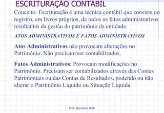 ESCRITURAÇÃO CONTÁBIL Conceito: Escrituração é uma técnica contábil que consiste no registro, em livros próprios, de todos os fatos administrativos resultantes da gestão do patrimônio da entidade. ATOS ADMINISTRATIVOS E FATOS ADMINISTRATIVOS Atos Administrativos  não provocam alterações no Patrimônio. Não precisam ser contabilizados.  Fatos Administrativos : Provocam modificações no Patrimônio. Precisam ser contabilizados através das Contas Patrimoniais ou das Contas de Resultados, podendo ou não alterar o Patrimônio Líquido ou Situação Líquida 