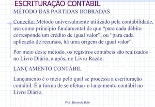 ESCRITURAÇÃO CONTÁBIL MÉTODO DAS PARTIDAS DOBRADAS Conceito: Método universalmente utilizado pela contabilidade, usa como princípio fundamental de que “para cada débito corresponde um crédito de igual valor”, ou “para cada aplicação de recursos, há uma origem de igual valor”.  Por meio deste método, os registros contábeis são realizados no Livro Diário, a após, no Livro Razão.  LANÇAMENTO CONTÁBIL Lançamento é o meio pelo qual se processa a escrituração contábil. É a forma de se efetuar o lançamento contábil no Livro Diário.  