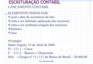 ESCRITURAÇÃO CONTÁBIL LANÇAMENTO CONTÁBIL ELEMENTOS ESSENCIAIS: Local e data de ocorrência do fato Conta a ser debitada (aplicação dos recursos) Conta a ser creditada (origem dos recursos) Histórico Valor Exemplo:  Santo Ângelo, 15 de Abril de 2004. D – 111.1 – Caixa C – 111.2 – Bancos c/ Disposição Hist.  – Cheque nº 111.111 do Banco do Brasil – 20.000,00 
