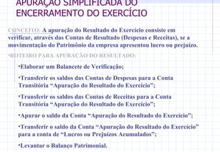 APURAÇÃO SIMPLIFICADA DO ENCERRAMENTO DO EXERCÍCIO CONCEITO:   A apuração do Resultado do Exercício consiste em verificar, através das Contas de Resultado (Despesas e Receitas), se a movimentação do Patrimônio da empresa apresentou lucro ou prejuízo. ROTEIRO PARA APURAÇÃO DO RESULTADO: Elaborar um Balancete de Verificação; Transferir os saldos das Contas de Despesas para a Conta Transitória “Apuração do Resultado do Exercício”; Transferir os saldos das Contas de Receitas para a Conta Transitória “Apuração do Resultado do Exercício”; Apurar o saldo da Conta “Apuração do Resultado do Exercício”; Transferir o saldo da Conta “Apuração do Resultado do Exercício” para a conta de “Lucros ou Prejuízos Acumulados”; Levantar o Balanço Patrimonial. 