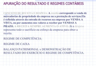 APURAÇÃO DO RESULTADO E REGIMES CONTÁBEIS CONCEITO DE RECEITA E DESPESA:   A  receita  corresponde a venda de mercadorias de propriedade da empresa ou a prestação de serviços.Ela é refletida através da entrada de recursos na empresa por VENDA A VISTA, ou por aumentos nos valores a receber por VENDAS A PRAZO.  A RECEITA SEMPRE AUMENTA O ATIVO.  Já a  despesa  representa todo o sacrifício ou esforço da empresa para obter a receita.  REGIME DE COMPETÊNCIA: REGIME DE CAIXA BALANÇO PATRIMONIAL x DEMONSTRAÇÃO DE RESULTADO DO EXERCÍCIO E REGIME DE COMPETÊNCIA. 