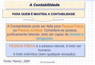 A Contabilidade pode ser feita para  Pessoa Física  ou  Pessoa Jurídica . Considera-se pessoa, juridicamente falando, todo ser capaz de  direitos e obrigações .  PESSOA FÍSICA  é a pessoa natural, é todo ser  humano,  é todo indivíduo (sem qualquer exceção).  PARA QUEM É MANTIDA A CONTABILIDADE A Contabilidade Fonte: Marion, 2004 