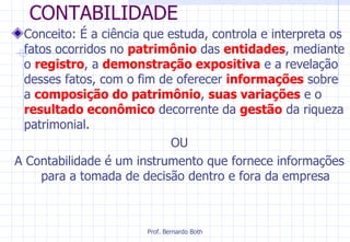 CONTABILIDADE Conceito: É a ciência que estuda, controla e interpreta os fatos ocorridos no  patrimônio   das  entidades , mediante o  registro , a  demonstração expositiva  e a revelação desses fatos, com o fim de oferecer  informações  sobre a  composição do patrimônio ,  suas variações  e o  resultado econômico  decorrente da  gestão   da riqueza patrimonial. OU A Contabilidade é um instrumento que fornece informações para a tomada de decisão dentro e fora da empresa 