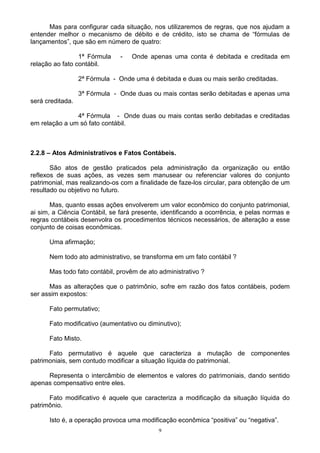 Mas para configurar cada situação, nos utilizaremos de regras, que nos ajudam a
entender melhor o mecanismo de débito e de crédito, isto se chama de “fórmulas de
lançamentos”, que são em número de quatro:

                 1ª Fórmula    -   Onde apenas uma conta é debitada e creditada em
relação ao fato contábil.

                  2ª Fórmula - Onde uma é debitada e duas ou mais serão creditadas.

                  3ª Fórmula - Onde duas ou mais contas serão debitadas e apenas uma
será creditada.

               4ª Fórmula - Onde duas ou mais contas serão debitadas e creditadas
em relação a um só fato contábil.



2.2.8 – Atos Administrativos e Fatos Contábeis.

       São atos de gestão praticados pela administração da organização ou então
reflexos de suas ações, as vezes sem manusear ou referenciar valores do conjunto
patrimonial, mas realizando-os com a finalidade de faze-los circular, para obtenção de um
resultado ou objetivo no futuro.

       Mas, quanto essas ações envolverem um valor econômico do conjunto patrimonial,
ai sim, a Ciência Contábil, se fará presente, identificando a ocorrência, e pelas normas e
regras contábeis desenvolra os procedimentos técnicos necessários, de alteração a esse
conjunto de coisas econômicas.

      Uma afirmação;

      Nem todo ato administrativo, se transforma em um fato contábil ?

      Mas todo fato contábil, provêm de ato administrativo ?

      Mas as alterações que o patrimônio, sofre em razão dos fatos contábeis, podem
ser assim expostos:

      Fato permutativo;

      Fato modificativo (aumentativo ou diminutivo);

      Fato Misto.

      Fato permutativo é aquele que caracteriza a mutação de componentes
patrimoniais, sem contudo modificar a situação líquida do patrimonial.

     Representa o intercâmbio de elementos e valores do patrimoniais, dando sentido
apenas compensativo entre eles.

      Fato modificativo é aquele que caracteriza a modificação da situação líquida do
patrimônio.

      Isto é, a operação provoca uma modificação econômica “positiva” ou “negativa”.
                                            9
 
