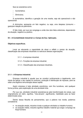 Que se caracteriza como:

      - Aumentativa;
      -
      - Diminutiva.
      -
      A aumentativa, identifica a geração de uma receita, seja ela operacional e não
operacional.

      A diminutiva, apresenta um fato negativo, ou seja, uma despesa (consumo –
gasto)em relação ao patrimônio.

       O fato misto, por sua vez congrega a união dos dois fatos anteriores, dependendo
da situação, negativo ou positivo.


03 – A Contabilidade Industrial e o Campo de Sua Aplicação.


Objetivos específicos.


        Levar ao educando a capacidade de situar e refletir o campo de atuação,
classificação das empresas industriais e a estrutura dessas organizações.


             3.1.1 – A empresa industrial;

             3.1.2 – Funções da empresa industrial;

             3.1.3 – Classificação das empresas industriais.




3.1.1 – A Empresa Industrial.

        Empresa industrial é aquela que se constitui juridicamente e legalmente, com
intuito de aplicar o seu capital no consumo, produção e distribuição de riquezas, para se
obter uma legítima remuneração desse capital.

      Assim empresa é toda atividade econômica, com fins lucrativos, sob qualquer
forma jurídica, para exploração de uma atividade lícita.

       Por sua vez, atividade industrial caracteriza-se pela transformação de coisas, que
originalmente em latim, significa, “indu-struere”, significando, habilidade para se fazer
determinada coisa.

      Dentro dessa filosofia de pensamentos, que a palavra nos revela, podemos
considerá-la:

      •   na acepção ampla, industria é toda e qualquer atividade ou trabalho humano;
      •   na acepção média, industria significa trabalho material que exige o emprego da
          força humana:
                                             10
 