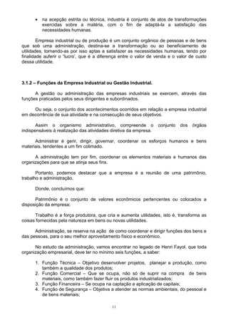 •   na acepção estrita ou técnica, industria é conjunto de atos de transformações
          exercidas sobre a matéria, com o fim de adaptá-la a satisfação das
          necessidades humanas.

        Empresa industrial ou de produção é um conjunto orgânico de pessoas e de bens
que sob uma administração, destina-se a transformação ou ao beneficiamento de
utilidades, tornando-as por isso aptas a satisfazer as necessidades humanas, tendo por
finalidade auferir o “lucro’, que é a diferença entre o valor de venda e o valor de custo
dessa utilidade.



3.1.2 – Funções da Empresa Industrial ou Gestão Industrial.

      A gestão ou administração das empresas industriais se exercem, através das
funções praticadas pelos seus dirigentes e subordinados.

     Ou seja, o conjunto dos acontecimentos ocorridos em relação a empresa industrial
em decorrência de sua atividade e na consecução de seus objetivos.

       Assim o organismo administrativo, compreende o             conjunto   dos   órgãos
indispensáveis à realização das atividades diretiva da empresa.

      Administrar é gerir, dirigir, governar, coordenar os esforços humanos e bens
materiais, tendentes a um fim colimado.

      A administração tem por fim, coordenar os elementos materiais e humanos das
organizações para que se atinja seus fins.

       Portanto, podemos destacar que a empresa é a reunião de uma patrimônio,
trabalho e administração.

      Donde, concluímos que:

      Patrimônio é o conjunto de valores econômicos pertencentes ou colocados a
disposição da empresa;

      Trabalho é a força produtora, que cria e aumenta utilidades, isto é, transforma as
coisas fornecidas pela natureza em bens ou novas utilidades.

      Administração, se reserva na ação de como coordenar e dirigir funções dos bens e
das pessoas, para o seu melhor aproveitamento físico e econômico.

      No estudo da administração, vamos encontrar no legado de Henri Fayol, que toda
organização empresarial, deve ter no mínimo seis funções, a saber:

      1. Função Técnica – Objetivo desenvolver projetos, planejar a produção, como
         também a qualidade dos produtos;
      2. Função Comercial – Que se ocupa, não só de suprir na compra de bens
         materiais, como também fazer fluir os produtos industrializados;
      3. Função Financeira – Se ocupa na captação e aplicação de capitais;
      4. Função de Segurança – Objetiva a atender as normas ambientais, do pessoal e
         de bens materiais;

                                           11
 