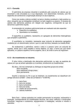 4.1.1 – Conceito

      O patrimônio da empresa industrial é constituído pelo conjunto de valores que se
encontram a ela vinculados ou à sua disposição, num determinado momento, com fim
específico de condicionar a organização alcançar os seus objetivos.

       Como nos revela a ciência contábil, os bens e direitos constituem o lado positivo ou
ativo, enquanto que as obrigações constituem os lado negativo ou passivo. O excesso de
valores dos elementos positivos em relação aos negativos, corresponde ao que se
denomina o patrimônio líquido.

      A composição do complexo patrimonial pode ser analisado sob dois aspectos:
            • Específico ou qualitativo;
            • Quantitativo ou monetário.

      O específico ou qualitativo, representa um agregado de elementos heterogêneos
que compõem o patrimônio.

       O quantitativo ou monetário, representa esse conjunto de elementos agregados
nivelados por um denominador comum, que é o valor de troca, baseado na moeda oficial.

       Ao analisarmos o patrimônio, vemos o ativo e o passivo como um conjunto de
capitais, sendo que o ativo espelha a forma objetiva, ou seja, a forma por que foram
aplicados, e o passivo espelha a forma subjetiva, isto é, de onde e como se originaram.



4.1.2 – Os investimento na industria.

      O ativo indica a destinação dos elementos patrimoniais, ou seja, as espécies de
valores em que se acham aplicados ou invertidos, constituindo os investimentos.

      No ativo, a lei nos contempla ou distingue os seguintes grupos de contas:
             Ativo circulante;
             Ativo realizável a longo prazo;
             Ativo permanente.

       Quanto a natureza ou fim a que se destinam, os investimentos se classificam em
(antiga estrutura contábil – antes da Lei federal n.º 6.404/76):

             1 – bens fixos;
             2 – bens de vendas;
             3 – bens numerários;
             4 – bens de renda;
             5 – crédito de funcionamento;
             6 – valores imateriais.



       Bens fixos – valores aplicados em caráter permanente na empresa, necessários a
produção, correspondendo às imobilizações técnicas, tais como: edifícios e construções
industriais, máquinas e acessórios, equipamentos e instalações, veículos e móveis e
utensílios.
                                             13
 