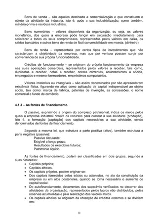 Bens de venda – são aqueles destinado a comercialização e que constituem o
objeto da atividade da industria, isto é, após a sua industrialização, como também,
matéria-prima e resíduos industriais.

       Bens numerários – valores disponíveis da organização, ou seja, os valores
monetários, dos quais a empresa pode lançar em circulação imediatamente para
satisfazer a todos os seus compromissos, representados pelos valores em caixa, os
saldos bancários e outros bens de renda de fácil conversibilidade em moeda. (dinheiro)

      Bens de renda – representada por certos tipos de investimentos que não
caracterizam a objetividade da empresa, mas que por ventura possam surgir por
conveniência de sua própria funcionabilidade.

       Créditos de funcionamento – se originam do próprio funcionamento da empresa
nas suas operações comerciais, representados pelos valores a receber, tais como,
duplicatas a receber, notas a receber, contas correntes, adiantamentos a sócios,
empregados e mesmo fornecedores, empréstimos compulsórios.

       Valores imateriais ou intangíveis – são assim denominados por não apresentarem
existência física, figurando no ativo como aplicação de capital indispensável ao objeto
social, tais como: marca de fabrica, patentes de invenção, as concessões, o nome
comercial e fundo de comércio.


4.1.3 – As fontes de financiamento.

      O passivo, exprimindo a origem do complexo patrimonial, indica os meios pelos
quais a empresa industrial obteve os recursos para custear a sua atividade (produção),
isto é, a formação (captação) dos capitais necessários a sua atividade, sendo
denominados de fontes de financiamento.

       Segundo a mesma lei, que estrutura a parte positiva (ativo), também estrutura a
parte negativa (passivo):
             Passivo circulante;
             Exigível a longo prazo;
             Resultados de exercícios futuros;
             Patrimônio líquido.

      As fontes de financiamento, podem ser classificados em dois grupos, segundo a
suas naturezas:
      • Capitais próprios;
      • Capitais alheios.
      • Os capitais próprios, podem originar-se:
      • Dos capitais fornecidos pelos sócios ou acionistas, no ato da constituição da
         empresa ou em atos posteriores, quando se torna necessário o aumento do
         capital social:
      • Do autofinanciamento, decorrentes dos superávits verificados no decorrer das
         atividades da organização, representados pelos lucros não distribuídos, pelas
         reservas acumuladas e pela realização dos valores ativos.
      • Os capitais alheios se originam da obtenção de créditos externos e se dividem
         em:


                                          14
 