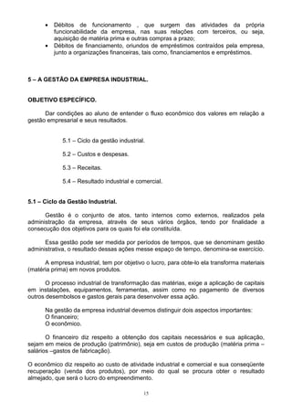•   Débitos de funcionamento , que surgem das atividades da própria
          funcionabilidade da empresa, nas suas relações com terceiros, ou seja,
          aquisição de matéria prima e outras compras a prazo;
      •   Débitos de financiamento, oriundos de empréstimos contraídos pela empresa,
          junto a organizações financeiras, tais como, financiamentos e empréstimos.



5 – A GESTÃO DA EMPRESA INDUSTRIAL.


OBJETIVO ESPECÍFICO.

      Dar condições ao aluno de entender o fluxo econômico dos valores em relação a
gestão empresarial e seus resultados.


             5.1 – Ciclo da gestão industrial.

             5.2 – Custos e despesas.

             5.3 – Receitas.

             5.4 – Resultado industrial e comercial.


5.1 – Ciclo da Gestão Industrial.

      Gestão é o conjunto de atos, tanto internos como externos, realizados pela
administração da empresa, através de seus vários órgãos, tendo por finalidade a
consecução dos objetivos para os quais foi ela constituída.

      Essa gestão pode ser medida por períodos de tempos, que se denominam gestão
administrativa, o resultado dessas ações messe espaço de tempo, denomina-se exercício.

      A empresa industrial, tem por objetivo o lucro, para obte-lo ela transforma materiais
(matéria prima) em novos produtos.

       O processo industrial de transformação das matérias, exige a aplicação de capitais
em instalações, equipamentos, ferramentas, assim como no pagamento de diversos
outros desembolsos e gastos gerais para desenvolver essa ação.

      Na gestão da empresa industrial devemos distinguir dois aspectos importantes:
      O financeiro;
      O econômico.

       O financeiro diz respeito a obtenção dos capitais necessários e sua aplicação,
sejam em meios de produção (patrimônio), seja em custos de produção (matéria prima –
salários –gastos de fabricação).

O econômico diz respeito ao custo de atividade industrial e comercial e sua conseqüente
recuperação (venda dos produtos), por meio do qual se procura obter o resultado
almejado, que será o lucro do empreendimento.

                                             15
 