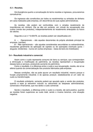 5.3 – Receitas.

     Há divergência quanto a conceituação do termo receitas e ingressos, procuraremos
 conceituá-los.

     Os ingressos são constituídos por todos os recebimentos ou entradas de dinheiro
 em caixa realizados pela empresa, em decorrência de suas ações administrativas.

      As receitas, não podem ser confundidas com o simples recebimento de
 importâncias em dinheiro. Ela se dão em portanto, em virtude da recuperação dos
 custos (venda dos produtos), independentemente do recebimento antecipado ou futuro
 de valores.

      Segundo a Lei n.º 6.404/76, as receitas podem ser classificadas em:

       A – Operacionais – são aquelas decorrentes da própria atividade principal da
 empresa. (vendas).
       B – Não operacionais – são aquelas consideradas secundárias ou extraordinárias,
 resultantes geralmente da aplicação de capitais ou de operações eventuais (juros –
 alugueis- dividendos – lucros em outras empresas – baixa de bens do imobilizado)


5.4 – Resultado industrial e comercial.

       Assim como o custo representa consumo de bens ou serviços, que correspondem
 a diminuição e modificação do patrimônio, as receitas representam a recuperação
 desses bens e serviços, produzindo aumento do patrimônio.
       Como o resultado, é a diferença entre o custo e sua recuperação, receita, ele só se
 efetiva quando da comercialização dos produtos fabricados pela empresa.

      Nessas condições, não se pode apurar um resultado industrial, mesmo porque a
 função propriamente industrial, é de apenas produzir, estabelecendo aí um valor de
 custo ou transformação.

     O resultado entretanto, somente poderá ser apurado após a venda dos produtos,
 quando a esse já estiverem incluído ou adicionado as despesas administrativas,
 comerciais e financeiras, que nos darão o custo comercial.

      Sendo o resultado, a diferença entre o custo e a receita, ele será positivo, quando
 as receitas forem superiores ao custo total, sendo o inverso teremos, uma situação
 negativa.




                                           17
 