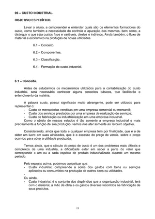 06 – CUSTO INDUSTRIAL.

OBJETIVO ESPECÍFICO.

       Levar o aluno, a compreender e entender quais são os elementos formadores do
custo, como também a necessidade do controle e apuração dos mesmos, bem como, a
distinguir o que seja custos fixos e variáveis, diretos e indiretos. Ainda também, o fluxo de
material e econômico na produção de novas utilidades.

             6.1 – Conceito.

             6.2 – Componentes.

             6.3 – Classificação.

             6.4 – Formação do custo industrial.



6.1 – Conceito.

       Antes de estudarmos os mecanismos utilizados para a contabilização do custo
industrial, será necessário conhecer alguns conceitos básicos, que facilitarão o
entendimento da matéria.

       A palavra custo, possui significado muito abrangente, pode ser utilizado para
representar o:
       - Custo de mercadorias vendidas em uma empresa comercial ou mercantil;
       - Custo dos serviços prestados por uma empresa de realização de serviços;
       - Custo de fabricação ou industrialização em uma empresa industrial.
      Como o objeto de nossos estudos é tão somente a empresa industrial e mais
precisamente a função de sua produção, vamos nos ater somente ao terceiro objetivo.

       Considerando, ainda que toda e qualquer empresa tem por finalidade, que é a de
obter um lucro em suas atividades, que é o excesso do preço de venda, sobre o preço
ocorrido para obter a utilidade produzida.

      Temos ainda, que o cálculo do preço de custo é um dos problemas mais difíceis e
complexos de uma industria, a dificuldade estar em saber a parte do valor que
corresponde a um ou a cada espécie de produto industrializado durante um mesmo
período.

      Pelo exposto acima, podemos conceituar que:
      - Custo industrial, compreende a soma dos gastos com bens ou serviços
         aplicados ou consumidos na produção de outros bens ou utilidades.
      -
      Ou ainda,
      - Custo industrial, é o conjunto dos dispêndios que a organização industrial, terá
         com o material, a mão de obra e os gastos diversos incorridos na fabricação de
         seus produtos.




                                             18
 