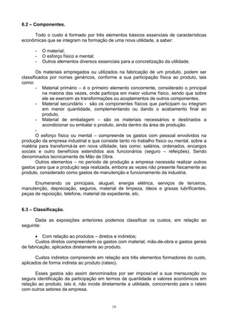 6.2 – Componentes.

     Todo o custo é formado por três elementos básicos essenciais de características
econômicas que se integram na formação de uma nova utilidade, a saber:

      -   O material;
      -   O esforço físico e mental;
      -   Outros elementos diversos essenciais para a concretização da utilidade.

        Os materiais empregados ou utilizados na fabricação de um produto, podem ser
classificados por nomes genéricos, conforme a sua participação física ao produto, tais
como:
        - Material primário – é o primeiro elemento concorrente, considerado o principal
           na maioria das vezes, onde participa em maior volume físico, sendo que sobre
           ele se exercem as transformações ou acoplamentos de outros componentes.
        - Material secundário - são os componentes físicos que participam ou integram
           em menor quantidade, complementando ou dando o acabamento final ao
           produto.
        - Material de embalagem – são os materiais necessários e destinados a
           acondicionar ou embalar o produto, ainda dentro da área de produção.
        -
        O esforço físico ou mental – compreende os gastos com pessoal envolvidos na
produção da empresa industrial e que consiste tanto no trabalho físico ou mental, sobre a
matéria para transformá-la em nova utilidade, tais como: salários, ordenados, encargos
sociais e outro benefícios estendidos aos funcionários (seguro – refeições). Sendo
denominados tecnicamente de Mão de Obra.
        Outros elementos – no período de produção a empresa necessita realizar outros
gastos para que a produção seja realizada, embora as vezes não presente fisicamente ao
produto, considerado como gastos de manutenção e funcionamento da industria.

      Enumerando os principais, aluguel, energia elétrica, serviços de terceiros,
manutenção, depreciação, seguros, material de limpeza, óleos e graxas lubrificantes,
peças de reposição, telefone, material de expediente, etc.


6.3 – Classificação.

      Dada as exposições anteriores podemos classificar os custos, em relação ao
seguinte:

      • Com relação ao produtos – diretos e indiretos;
      Custos diretos compreendem os gastos com material, mão-de-obra e gastos gerais
de fabricação, aplicados diretamente ao produto.

       Custos indiretos compreende em relação aos três elementos formadores do custo,
aplicados de forma indireta ao produto (rateio).

      Esses gastos são assim denominados por ser impossível a sua mensuração ou
segura identificação da participação em termos de quantidade e valores econômicos em
relação ao produto, isto é, não incide diretamente a utilidade, concorrendo para o rateio
com outros setores da empresa.


                                           19
 