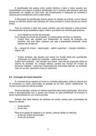 A classificação dos gastos como custos indiretos é dado a todos aqueles que
impossibilitam uma segura e objetiva identificação com o produto, pelo pequeno valor que
representam em relação ao custo total, não compensando à realização de controles e
cálculos para considerá-los como custos diretos.

      A dificuldade de identificação desses gastos em relação ao produto, ocorre mesmo
porque os referidos valores são utilizados em vários produtos e outros setores ao mesmo
tempo.

      Para se conhecer o valor dos custos indiretos, que será atribuído a cada produto,
há necessidade de se estabelecer algum critério, que poderá ser definido pela empresa.

      - Com relação ao volume de produção;
      Com relação ao volume de produção, os custos podem ser fixos ou variáveis.
      - Custos fixos, são aqueles que independem do volume de produção nos
         períodos, isto quer dizer, qualquer que seja a quantidade produzida, esses
         valores não se alteram.
      -
      Ex. – aluguel do imóvel – depreciação – salário supervisor – imposto imobiliário –
      seguro, etc.


      -  Custos variáveis, são aqueles que variam em função direta das quantidades
         produzidas. Ex. salário por produção – salário de servidor.
      Custos semi-variáveis – são aqueles que variam, mas não em proporção direta ao
      volume de atividade. Ex. energia elétrica, parcela fixa mensal em função da
      demanda instalada – supervisor responsável por quantidade definida, se aumentar
      mais um ou dois, necessário mais um supervisor.



6.4 – Formação do Custo Industrial.

      É a maneira de se registrar em livros ou controles adequados, todos os valores que
se incorporam ou serão consumidos na geração de um bem, porém, obedecendo as
normas e princípios da ciência contábil.

       Deve-se planejar, criando um sistema específico para cada organização, afim de se
evitar a desorganização com o passar dos tempos ou pela proliferação de produtos a
serem desenvolvidos em um mesmo período.

      Existem dois tipos básicos de sistemas de custos usados para acumulação de
dados ou valores;

      -   Custo padrão;
      -   Custo real.

      Para acumulação de registros e ou valores, pode-se adotar os métodos;
      - Custo por ordem de produção;
      - Custo pôr processo.




                                           20
 