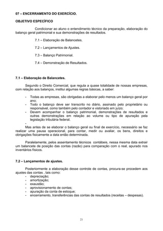 07 – ENCERRAMENTO DO EXERCÍCIO.

OBJETIVO ESPECÍFICO

            Condicionar ao aluno o entendimento técnico da preparação, elaboração do
balanço geral patrimonial e sua demonstrações de resultados.

             7.1 – Elaboração de Balancetes.

             7.2 – Lançamentos de Ajustes.

             7.3 – Balanço Patrimonial.

             7.4 – Demonstração de Resultados.



7.1 – Elaboração de Balancetes.

      Segundo o Direito Comercial, que regula a quase totalidade de nossas empresas,
com relação aos balanços, institui algumas regras básicas, a saber:

      -   Todas as empresas, são obrigadas a elaborar pelo menos um balanço geral por
          ano;
      -   Todo o balanço deve ser transcrito no diário, assinado pelo proprietário ou
          responsável, como também pelo contador e vistoriado em juízo;
      -   Devem acompanhar o balanço patrimonial, demonstrações de resultados e
          outras demonstrações em relação ao volume ou tipo de apuração pela
          legislação tributária federal.
       -
       Mas antes de se elaborar o balanço geral ou final de exercício, necessário se faz
realizar uma pausa operacional, para contar, medir ou avaliar, os bens, direitos e
obrigações fisicamente a data então determinada.

       Paralelamente, pelos assentamento técnicos contábeis, nessa mesma data extrair
um balancete de posição das contas (razão) para comparação com o real, apurado nos
inventários físicos.


7.2 – Lançamentos de ajustes.

       Posteriormente a elaboração desse controle de contas, procura-se procedem aos
ajustes das contas , tais como:
       - depreciação;
       - amortização;
       - exaustão;
       - aprovisionamento de contas;
       - apuração da conta de estoque;
       - encerramento, transferências das contas de resultados (receitas – despesas).




                                             21
 