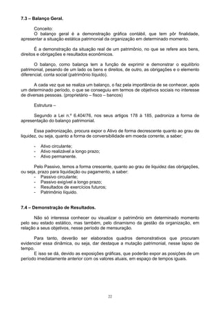 7.3 – Balanço Geral.

      Conceito:
      O balanço geral é a demonstração gráfica contábil, que tem pôr finalidade,
apresentar a situação estática patrimonial da organização em determinado momento.

       É a demonstração da situação real de um patrimônio, no que se refere aos bens,
direitos e obrigações e resultados econômicos.

       O balanço, como balança tem a função de exprimir e demonstrar o equilíbrio
patrimonial, pesando de um lado os bens e direitos, de outro, as obrigações e o elemento
diferencial, conta social (patrimônio líquido).

       A cada vez que se realiza um balanço, o faz pela importância de se conhecer, após
um determinado período, o que se conseguiu em termos de objetivos sociais no interesse
de diversas pessoas. (proprietário – fisco – bancos)

      Estrutura –

      Segundo a Lei n.º 6.404/76, nos seus artigos 178 à 185, padroniza a forma de
apresentação do balanço patrimonial.

       Essa padronização, procura expor o Ativo de forma decrescente quanto ao grau de
liquidez, ou seja, quanto a forma de conversibilidade em moeda corrente, a saber;

      -   Ativo circulante;
      -   Ativo realizável a longo prazo;
      -   Ativo permanente.

       Pelo Passivo, temos a forma crescente, quanto ao grau de liquidez das obrigações,
ou seja, prazo para liquidação ou pagamento, a saber:
       - Passivo circulante;
       - Passivo exigível a longo prazo;
       - Resultados de exercícios futuros;
       - Patrimônio líquido.


7.4 – Demonstração de Resultados.

      Não só interessa conhecer ou visualizar o patrimônio em determinado momento
pelo seu estado estático, mas também, pelo dinamismo da gestão da organização, em
relação a seus objetivos, nesse período de mensuração.

      Para tanto, deverão ser elaborados quadros demonstrativos que procuram
evidenciar essa dinâmica, ou seja, dar destaque a mutação patrimonial, nesse lapso de
tempo.
      E isso se dá, devido as exposições gráficas, que poderão expor as posições de um
período imediatamente anterior com os valores atuais, em espaço de tempos iguais.




                                            22
 