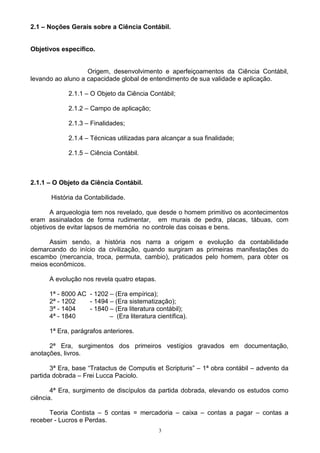 2.1 – Noções Gerais sobre a Ciência Contábil.


Objetivos específico.


                   Origem, desenvolvimento e aperfeiçoamentos da Ciência Contábil,
levando ao aluno a capacidade global de entendimento de sua validade e aplicação.

             2.1.1 – O Objeto da Ciência Contábil;

             2.1.2 – Campo de aplicação;

             2.1.3 – Finalidades;

             2.1.4 – Técnicas utilizadas para alcançar a sua finalidade;

             2.1.5 – Ciência Contábil.



2.1.1 – O Objeto da Ciência Contábil.

       História da Contabilidade.

       A arqueologia tem nos revelado, que desde o homem primitivo os acontecimentos
eram assinalados de forma rudimentar, em murais de pedra, placas, tábuas, com
objetivos de evitar lapsos de memória no controle das coisas e bens.

      Assim sendo, a história nos narra a origem e evolução da contabilidade
demarcando do início da civilização, quando surgiram as primeiras manifestações do
escambo (mercancia, troca, permuta, cambio), praticados pelo homem, para obter os
meios econômicos.

      A evolução nos revela quatro etapas.

      1ª - 8000 AC - 1202 – (Era empírica);
      2ª - 1202    - 1494 – (Era sistematização);
      3ª - 1404    - 1840 – (Era literatura contábil);
      4ª - 1840           – (Era literatura científica).

      1ª Era, parágrafos anteriores.

      2ª Era, surgimentos dos primeiros vestígios gravados em documentação,
anotações, livros.

       3ª Era, base “Tratactus de Computis et Scripturis” – 1ª obra contábil – advento da
partida dobrada – Frei Lucca Paciolo.

       4ª Era, surgimento de discípulos da partida dobrada, elevando os estudos como
ciência.

      Teoria Contista – 5 contas = mercadoria – caixa – contas a pagar – contas a
receber - Lucros e Perdas.
                                             3
 