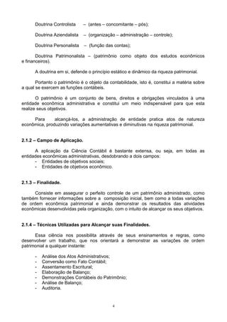 Doutrina Controlista    – (antes – concomitante – pós);

      Doutrina Aziendalista   – (organização – administração – controle);

      Doutrina Personalista    – (função das contas);

       Doutrina Patrimonalista – (patrimônio como objeto dos estudos econômicos
e financeiros).

      A doutrina em si, defende o princípio estático e dinâmico da riqueza patrimonial.

       Portanto o patrimônio é o objeto da contabilidade, isto é, constitui a matéria sobre
a qual se exercem as funções contábeis.

       O patrimônio é um conjunto de bens, direitos e obrigações vinculados à uma
entidade econômica administrativa e constitui um meio indispensável para que esta
realize seus objetivos.

     Para      alcançá-los, a administração de entidade pratica atos de natureza
econômica, produzindo variações aumentativas e diminutivas na riqueza patrimonial.


2.1.2 – Campo de Aplicação.

      A aplicação da Ciência Contábil é bastante extensa, ou seja, em todas as
entidades econômicas administrativas, desdobrando a dois campos:
      - Entidades de objetivos sociais;
      - Entidades de objetivos econômico.


2.1.3 – Finalidade.

      Consiste em assegurar o perfeito controle de um patrimônio administrado, como
também fornecer informações sobre a composição inicial, bem como a todas variações
de ordem econômica patrimonial e ainda demonstrar os resultados das atividades
econômicas desenvolvidas pela organização, com o intuito de alcançar os seus objetivos.


2.1.4 – Técnicas Utilizadas para Alcançar suas Finalidades.

      Essa ciência nos possibilita através de seus ensinamentos e regras, como
desenvolver um trabalho, que nos orientará a demonstrar as variações de ordem
patrimonial a qualquer instante:

      -   Análise dos Atos Administrativos;
      -   Conversão como Fato Contábil;
      -   Assentamento Escritural;
      -   Elaboração de Balanço;
      -   Demonstrações Contábeis do Patrimônio;
      -   Análise de Balanço;
      -   Auditoria.


                                             4
 