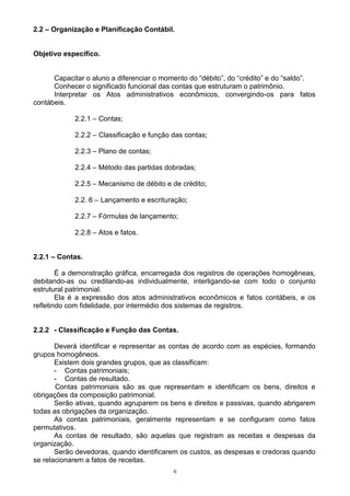2.2 – Organização e Planificação Contábil.


Objetivo específico.


      Capacitar o aluno a diferenciar o momento do “débito”, do “crédito” e do “saldo”.
      Conhecer o significado funcional das contas que estruturam o patrimônio.
      Interpretar os Atos administrativos econômicos, convergindo-os para fatos
contábeis.

            2.2.1 – Contas;

            2.2.2 – Classificação e função das contas;

            2.2.3 – Plano de contas;

            2.2.4 – Método das partidas dobradas;

            2.2.5 – Mecanismo de débito e de crédito;

            2.2. 6 – Lançamento e escrituração;

            2.2.7 – Fórmulas de lançamento;

            2.2.8 – Atos e fatos.


2.2.1 – Contas.

        É a demonstração gráfica, encarregada dos registros de operações homogêneas,
debitando-as ou creditando-as individualmente, interligando-se com todo o conjunto
estrutural patrimonial.
        Ela é a expressão dos atos administrativos econômicos e fatos contábeis, e os
refletindo com fidelidade, por intermédio dos sistemas de registros.


2.2.2 - Classificação e Função das Contas.

       Deverá identificar e representar as contas de acordo com as espécies, formando
grupos homogêneos.
       Existem dois grandes grupos, que as classificam:
       - Contas patrimoniais;
       - Contas de resultado.
       Contas patrimoniais são as que representam e identificam os bens, direitos e
obrigações da composição patrimonial.
       Serão ativas, quando agruparem os bens e direitos e passivas, quando abrigarem
todas as obrigações da organização.
       As contas patrimoniais, geralmente representam e se configuram como fatos
permutativos.
       As contas de resultado, são aquelas que registram as receitas e despesas da
organização.
       Serão devedoras, quando identificarem os custos, as despesas e credoras quando
se relacionarem a fatos de receitas.
                                           6
 