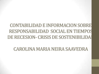 CONTABILIDAD E INFORMACION SOBRE
 RESPONSABILIDAD SOCIAL EN TIEMPOS
DE RECESION- CRISIS DE SOSTENIBILIDAD

  CAROLINA MARIA NEIRA SAAVEDRA
 