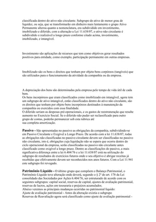 classificada dentro do ativo não circulante. Subgrupo do ativo de menor grau de
liquidez, ou seja, que se transformarão em dinheiro mais lentamente o grupo Ativo
Permanente alterou quanto a nomenclatura, era subdividido em investimento,
imobilizado e diferido, com a alteração a Lei 11.638/07, o ativo não circulante é
subdividido o realizável a longo prazo conforme citado acima, investimento,
imobilizado, e intangível.



Investimento são aplicações de recursos que tem como objetivos gerar resultados
positivos para entidade, como exemplo, participação permanente em outras empresas.



Imobilizado são os bens e direitos que tenham por objeto bens corpóreos (tangíveis) que
são utilizados para o funcionamento da atividade da companhia ou da empresa.



A depreciação dos bens são determinadas pela empresa pelo tempo de vida útil de cada
bem.
Os bens incorpóreos que eram classificados como imobilizado em intangível, agora tem
um subgrupo de ativo intangível, estão classificados dentro do ativo não circulante, são
os direitos que tenham por objeto bens incorpóreos destinados à manutenção da
companhia ou exercidos com essa finalidade.
O diferido seriam as despesas pré-operacionais, e os gastos de reestruturação que resulte
aumento no Exercício Social. Se o diferido não puder ser reclassificado para outro
grupo de contas, poderão permanecer sob esta rubrica até
sua completa amortização.

Passivo - São apresentadas no passivo as obrigações da companhia, subdividindo-se
em Passivo Circulante e Exigível a Longo Prazo. De acordo com a lei 11.638/07, todas
as obrigações não classificadas no passivo circulante devem ser classificadas no passivo
não circulante, isto é, obrigações cuja liquidação não se espera que ocorra dentro do
ciclo operacional da empresa, serão classificadas no passivo não circulante antes
classificado como exigível a longo prazo. Dentre as classificações do passivo, a mais
significativa diferença entre a lei 6.404/76 e a lei 11.638/07 está na utilização do
subgrupo de resultados de exercícios futuros onde o seu objetivo é abrigar receitas já
recebidas que efetivamente devem ser reconhecidos nos anos futuros. Com a Lei 11.941
este subgrupo foi revogado.

Patrimônio Líquido - O último grupo que compõem o Balanço Patrimonial, o
Patrimônio Líquido teve alteração onde deverá, segundo o § 2º do art. 178 da Lei
consolidado das Sociedades por Ações 6.404/76, ser estruturado de acordo com os
seguintes subgrupos: capital social, reservas de capital, ajustes de avaliação patrimonial,
reservas de lucros, ações em tesouraria e prejuízos acumulados.
Abaixo veremos as principais mudanças ocorridas no patrimonial líquido:
Ajuste de avaliação patrimonial - Antes da alteração existia o subgrupo
Reservas de Reavaliação agora será classificado como ajuste de avaliação patrimonial -
 
