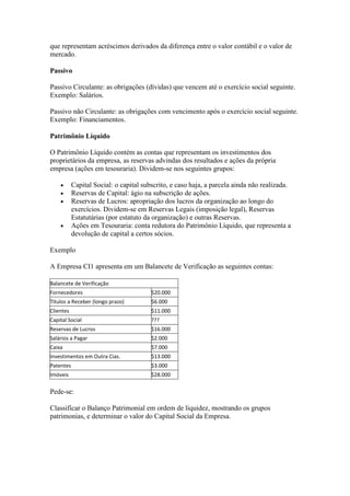 que representam acréscimos derivados da diferença entre o valor contábil e o valor de
mercado.

Passivo

Passivo Circulante: as obrigações (dívidas) que vencem até o exercício social seguinte.
Exemplo: Salários.

Passivo não Circulante: as obrigações com vencimento após o exercício social seguinte.
Exemplo: Financiamentos.

Patrimônio Líquido

O Patrimônio Líquido contém as contas que representam os investimentos dos
proprietários da empresa, as reservas advindas dos resultados e ações da própria
empresa (ações em tesouraria). Dividem-se nos seguintes grupos:

           Capital Social: o capital subscrito, e caso haja, a parcela ainda não realizada.
           Reservas de Capital: ágio na subscrição de ações.
           Reservas de Lucros: apropriação dos lucros da organização ao longo do
           exercícios. Dividem-se em Reservas Legais (imposição legal), Reservas
           Estatutárias (por estatuto da organização) e outras Reservas.
           Ações em Tesouraria: conta redutora do Patrimônio Líquido, que representa a
           devolução de capital a certos sócios.

Exemplo

A Empresa CI1 apresenta em um Balancete de Verificação as seguintes contas:

Balancete de Verificação
Fornecedores                            $20.000
Títulos a Receber (longo prazo)         $6.000
Clientes                                $11.000
Capital Social                          ???
Reservas de Lucros                      $16.000
Salários a Pagar                        $2.000
Caixa                                   $7.000
Investimentos em Outra Cias.            $13.000
Patentes                                $3.000
Imóveis                                 $28.000

Pede-se:

Classificar o Balanço Patrimonial em ordem de liquidez, mostrando os grupos
patrimonias, e determinar o valor do Capital Social da Empresa.
 