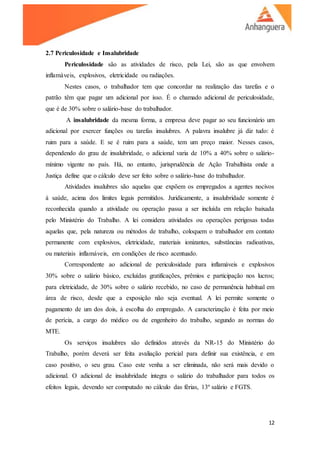 12
2.7 Periculosidade e Insalubridade
Periculosidade são as atividades de risco, pela Lei, são as que envolvem
inflamáveis, explosivos, eletricidade ou radiações.
Nestes casos, o trabalhador tem que concordar na realização das tarefas e o
patrão têm que pagar um adicional por isso. É o chamado adicional de periculosidade,
que é de 30% sobre o salário-base do trabalhador.
A insalubridade da mesma forma, a empresa deve pagar ao seu funcionário um
adicional por exercer funções ou tarefas insalubres. A palavra insalubre já diz tudo: é
ruim para a saúde. E se é ruim para a saúde, tem um preço maior. Nesses casos,
dependendo do grau de insalubridade, o adicional varia de 10% a 40% sobre o salário-
mínimo vigente no país. Há, no entanto, jurisprudência de Ação Trabalhista onde a
Justiça define que o cálculo deve ser feito sobre o salário-base do trabalhador.
Atividades insalubres são aquelas que expõem os empregados a agentes nocivos
à saúde, acima dos limites legais permitidos. Juridicamente, a insalubridade somente é
reconhecida quando a atividade ou operação passa a ser incluída em relação baixada
pelo Ministério do Trabalho. A lei considera atividades ou operações perigosas todas
aquelas que, pela natureza ou métodos de trabalho, coloquem o trabalhador em contato
permanente com explosivos, eletricidade, materiais ionizantes, substâncias radioativas,
ou materiais inflamáveis, em condições de risco acentuado.
Correspondente ao adicional de periculosidade para inflamáveis e explosivos
30% sobre o salário básico, excluídas gratificações, prêmios e participação nos lucros;
para eletricidade, de 30% sobre o salário recebido, no caso de permanência habitual em
área de risco, desde que a exposição não seja eventual. A lei permite somente o
pagamento de um dos dois, à escolha do empregado. A caracterização é feita por meio
de perícia, a cargo do médico ou de engenheiro do trabalho, segundo as normas do
MTE.
Os serviços insalubres são definidos através da NR-15 do Ministério do
Trabalho, porém deverá ser feita avaliação pericial para definir sua existência, e em
caso positivo, o seu grau. Caso este venha a ser eliminada, não será mais devido o
adicional. O adicional de insalubridade integra o salário do trabalhador para todos os
efeitos legais, devendo ser computado no cálculo das férias, 13º salário e FGTS.
 