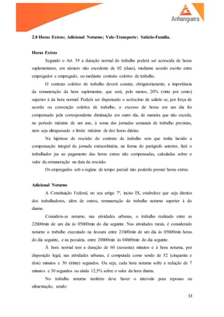 13
2.8 Horas Extras; Adicional Noturno; Vale-Transporte; Salário-Família.
Horas Extras
Segundo o Art. 59 a duração normal do trabalho poderá ser acrescida de horas
suplementares, em número não excedente de 02 (duas), mediante acordo escrito entre
empregador e empregado, ou mediante contrato coletivo de trabalho.
O contrato coletivo de trabalho deverá constar, obrigatoriamente, a importância
da remuneração da hora suplementar, que será, pelo menos, 20% (vinte por cento)
superior à da hora normal. Poderá ser dispensado o acréscimo de salário se, por força de
acordo ou convenção coletiva de trabalho, o excesso de horas em um dia for
compensado pela correspondente diminuição em outro dia, de maneira que não exceda,
no período máximo de um ano, à soma das jornadas semanais de trabalho previstas,
nem seja ultrapassado o limite máximo de dez horas diárias.
Na hipótese de rescisão do contrato de trabalho sem que tenha havido a
compensação integral da jornada extraordinária, na forma do parágrafo anterior, fará o
trabalhador jus ao pagamento das horas extras não compensadas, calculadas sobre o
valor da remuneração na data da rescisão.
Os empregados sob o regime de tempo parcial não poderão prestar horas extras.
Adicional Noturno
A Constituição Federal, no seu artigo 7º, inciso IX, estabelece que seja direitos
dos trabalhadores, além de outros, remuneração do trabalho noturno superior à do
diurno.
Considera-se noturno, nas atividades urbanas, o trabalho realizado entre as
22h00min de um dia às 05h00min do dia seguinte. Nas atividades rurais, é considerado
noturno o trabalho executado na lavoura entre 21h00min de um dia às 05h00min horas
do dia seguinte, e na pecuária, entre 20h00min às 04h00min do dia seguinte.
À hora normal tem a duração de 60 (sessenta) minutos e à hora noturna, por
disposição legal, nas atividades urbanas, é computada como sendo de 52 (cinquenta e
dois) minutos e 30 (trinta) segundos. Ou seja, cada hora noturna sofre a redução de 7
minutos e 30 segundos ou ainda 12,5% sobre o valor da hora diurna.
No trabalho noturno também deve haver o intervalo para repouso ou
alimentação, sendo:
 