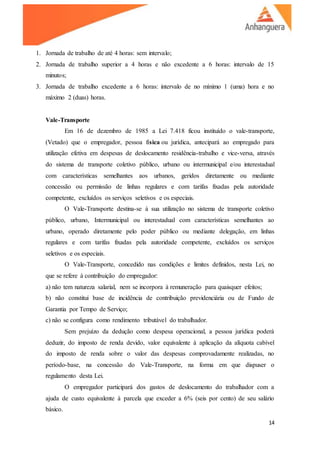 14
1. Jornada de trabalho de até 4 horas: sem intervalo;
2. Jornada de trabalho superior a 4 horas e não excedente a 6 horas: intervalo de 15
minutos;
3. Jornada de trabalho excedente a 6 horas: intervalo de no mínimo 1 (uma) hora e no
máximo 2 (duas) horas.
Vale-Transporte
Em 16 de dezembro de 1985 a Lei 7.418 ficou instituído o vale-transporte,
(Vetado) que o empregador, pessoa física ou jurídica, antecipará ao empregado para
utilização efetiva em despesas de deslocamento residência-trabalho e vice-versa, através
do sistema de transporte coletivo público, urbano ou intermunicipal e/ou interestadual
com características semelhantes aos urbanos, geridos diretamente ou mediante
concessão ou permissão de linhas regulares e com tarifas fixadas pela autoridade
competente, excluídos os serviços seletivos e os especiais.
O Vale-Transporte destina-se à sua utilização no sistema de transporte coletivo
público, urbano, Intermunicipal ou interestadual com características semelhantes ao
urbano, operado diretamente pelo poder público ou mediante delegação, em linhas
regulares e com tarifas fixadas pela autoridade competente, excluídos os serviços
seletivos e os especiais.
O Vale-Transporte, concedido nas condições e limites definidos, nesta Lei, no
que se refere à contribuição do empregador:
a) não tem natureza salarial, nem se incorpora à remuneração para quaisquer efeitos;
b) não constitui base de incidência de contribuição previdenciária ou de Fundo de
Garantia por Tempo de Serviço;
c) não se configura como rendimento tributável do trabalhador.
Sem prejuízo da dedução como despesa operacional, a pessoa jurídica poderá
deduzir, do imposto de renda devido, valor equivalente à aplicação da alíquota cabível
do imposto de renda sobre o valor das despesas comprovadamente realizadas, no
período-base, na concessão do Vale-Transporte, na forma em que dispuser o
regulamento desta Lei.
O empregador participará dos gastos de deslocamento do trabalhador com a
ajuda de custo equivalente à parcela que exceder a 6% (seis por cento) de seu salário
básico.
 