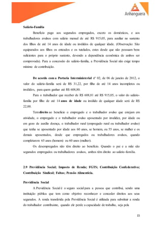 15
Salário-Família
Benefício pago aos segurados empregados, exceto os domésticos, e aos
trabalhadores avulsos com salário mensal de até R$ 915,05, para auxiliar no sustento
dos filhos de até 14 anos de idade ou inválidos de qualquer idade. (Observação: São
equiparados aos filhos os enteados e os tutelados, estes desde que não possuam bens
suficientes para o próprio sustento, devendo a dependência econômica de ambos ser
comprovada). Para a concessão do salário-família, a Previdência Social não exige tempo
mínimo de contribuição.
De acordo com a Portaria Interministerial nº 02, de 06 de janeiro de 2012, o
valor do salário-família será de R$ 31,22, por filho de até 14 anos incompletos ou
inválidos, para quem ganhar até R$ 608,80.
Para o trabalhador que receber de R$ 608,81 até R$ 915,05, o valor do salário-
família por filho de até 14 anos de idade ou inválido de qualquer idade será de R$
22,00.
Tem direito ao beneficio o empregado e o trabalhador avulso que estejam em
atividade, o empregado e o trabalhador avulso aposentado por invalidez, por idade ou
em gozo de auxílio doença, o trabalhador rural (empregado rural ou trabalhador avulso)
que tenha se aposentado por idade aos 60 anos, se homem, ou 55 anos, se mulher e os
demais aposentados, desde que empregados ou trabalhadores avulsos, quando
completarem 65 anos (homem) ou 60 anos (mulher).
Os desempregados não têm direito ao benefício. Quando o pai e a mãe são
segurados empregados ou trabalhadores avulsos, ambos têm direito ao salário-família.
2.9 Previdência Social; Imposto de Renda; FGTS; Contribuição Confederativa;
Contribuição Sindical; Faltas; Pensão Alimentícia.
Previdência Social
A Previdência Social é o seguro social para a pessoa que contribui, sendo uma
instituição pública que tem como objetivo reconhecer e conceder direitos aos seus
segurados. A renda transferida pela Previdência Social é utilizada para substituir a renda
do trabalhador contribuinte, quando ele perde a capacidade de trabalho, seja pela
 