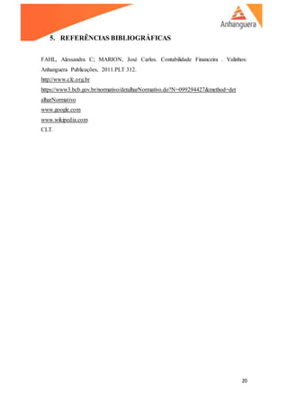 20
5. REFERÊNCIAS BIBLIOGRÁFICAS
FAHL, Alessandra C; MARION, José Carlos. Contabilidade Financeira . Valinhos:
Anhanguera Publicações, 2011.PLT 312.
http://www.cfc.org.br
https://www3.bcb.gov.br/normativo/detalharNormativo.do?N=099294427&method=det
alharNormativo
www.google.com
www.wikipedia.com
CLT.
 